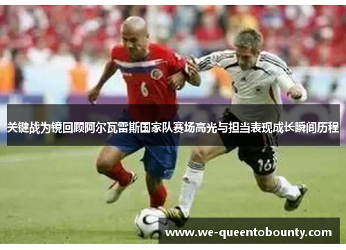 关键战为镜回顾阿尔瓦雷斯国家队赛场高光与担当表现成长瞬间历程 关键战为镜回顾阿尔瓦雷斯国家队赛场高光与担当表现成长瞬间历程