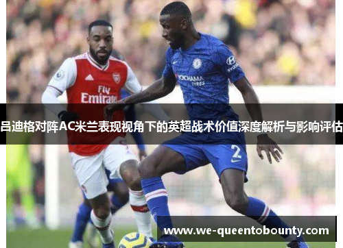 吕迪格对阵AC米兰表现视角下的英超战术价值深度解析与影响评估 吕迪格对阵AC米兰表现视角下的英超战术价值深度解析与影响评估