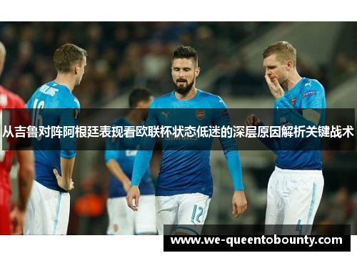 从吉鲁对阵阿根廷表现看欧联杯状态低迷的深层原因解析关键战术 从吉鲁对阵阿根廷表现看欧联杯状态低迷的深层原因解析关键战术