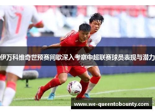 伊万科维奇世预赛间歇深入考察中超联赛球员表现与潜力