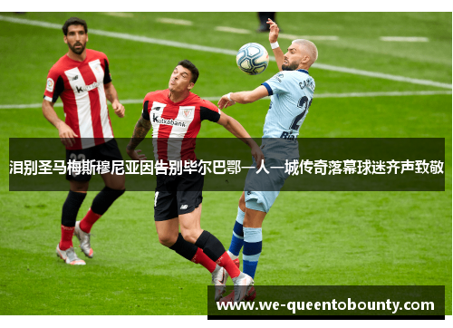 泪别圣马梅斯穆尼亚因告别毕尔巴鄂一人一城传奇落幕球迷齐声致敬