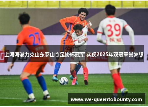 上海海港力克山东泰山夺足协杯冠军 实现2025年双冠荣誉梦想