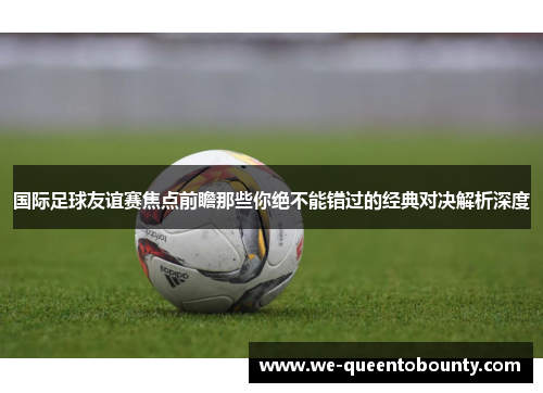 国际足球友谊赛焦点前瞻那些你绝不能错过的经典对决解析深度