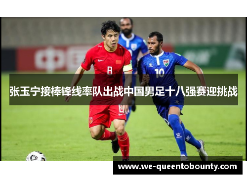 张玉宁接棒锋线率队出战中国男足十八强赛迎挑战 张玉宁接棒锋线率队出战中国男足十八强赛迎挑战
